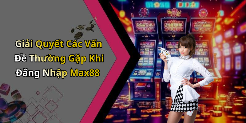 Giải Quyết Các Vấn Đề Thường Gặp Khi Đăng Nhập Max88