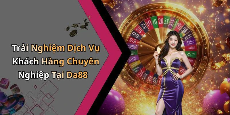 Trải Nghiệm Dịch Vụ Khách Hàng Chuyên Nghiệp Tại Da88