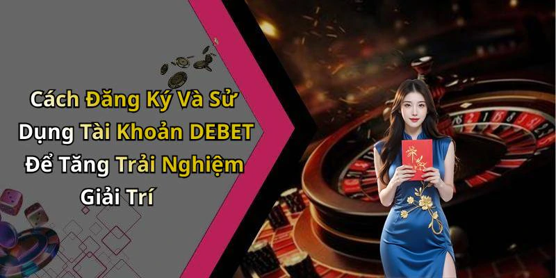 Cách Đăng Ký Và Sử Dụng Tài Khoản DEBET Để Tăng Trải Nghiệm Giải Trí
